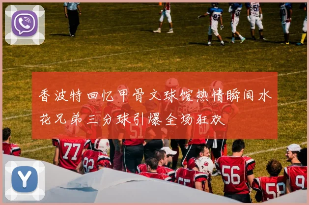 香波特回忆甲骨文球馆热情瞬间水花兄弟三分球引爆全场狂欢