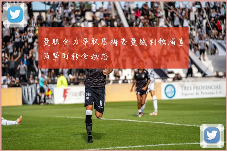 曼联全力争取恩梅查曼城利物浦皇马紧盯转会动态
