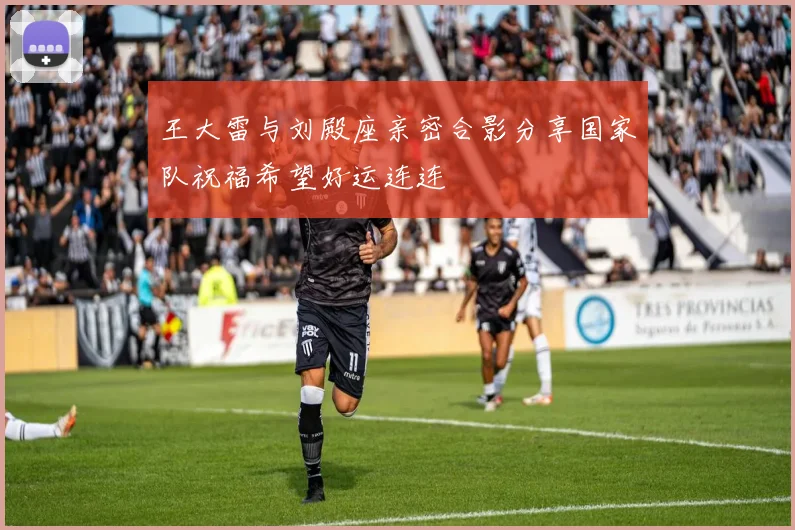 王大雷与刘殿座亲密合影分享国家队祝福希望好运连连