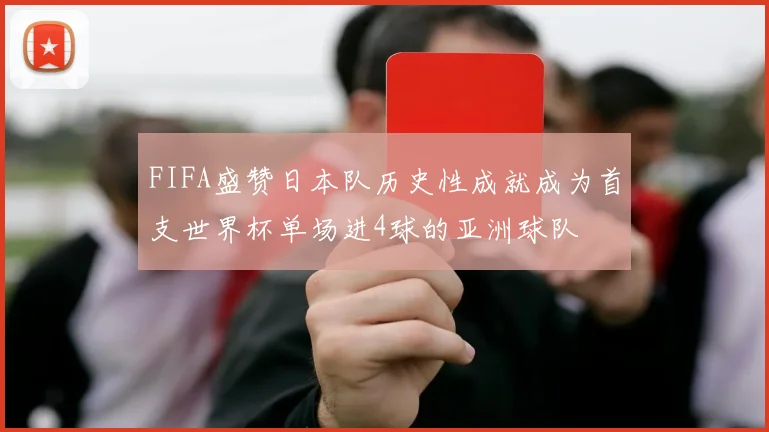 FIFA盛赞日本队历史性成就成为首支世界杯单场进4球的亚洲球队