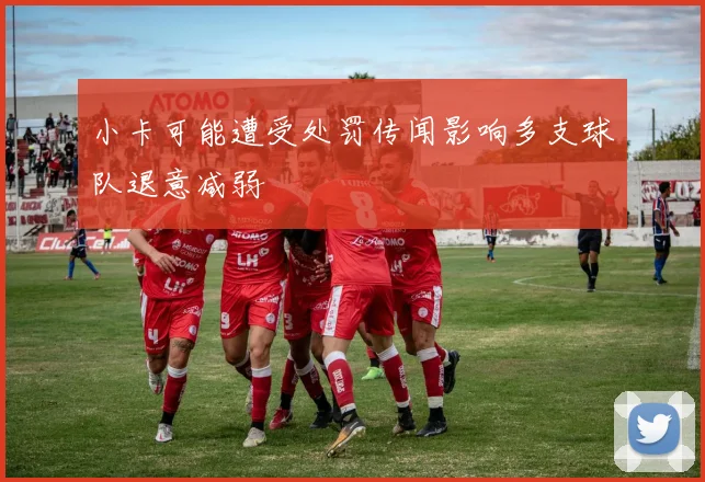 小卡可能遭受处罚传闻影响多支球队退意减弱