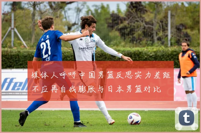 媒体人呼吁中国男篮反思实力差距不应再自我膨胀与日本男篮对比