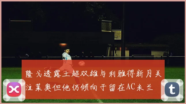 隆戈透露土超双雄与利雅得新月关注莱奥但他仍倾向于留在AC米兰