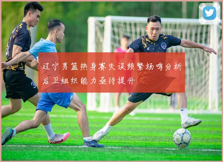 辽宁男篮热身赛失误频繁杨鸣分析后卫组织能力亟待提升