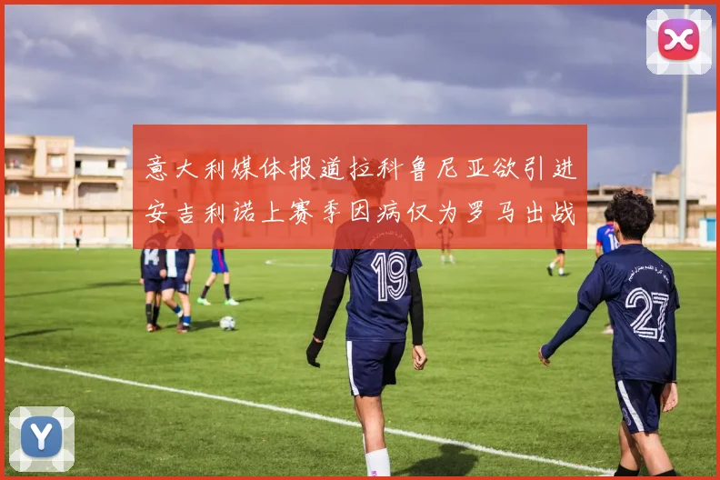 意大利媒体报道拉科鲁尼亚欲引进安吉利诺上赛季因病仅为罗马出战9场