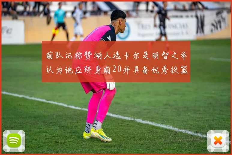 前队记称赞湖人选卡尔是明智之举认为他应跻身前20并具备优秀投篮和防守能力