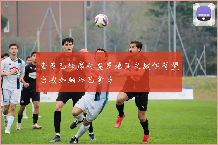 查洛巴缺席对克罗地亚之战但有望出战加纳和巴拿马