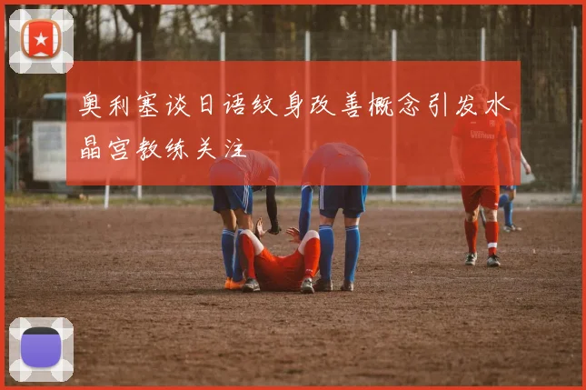 奥利塞谈日语纹身改善概念引发水晶宫教练关注