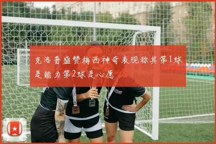 克洛普盛赞梅西神奇表现称其第1球是能力第2球是心愿