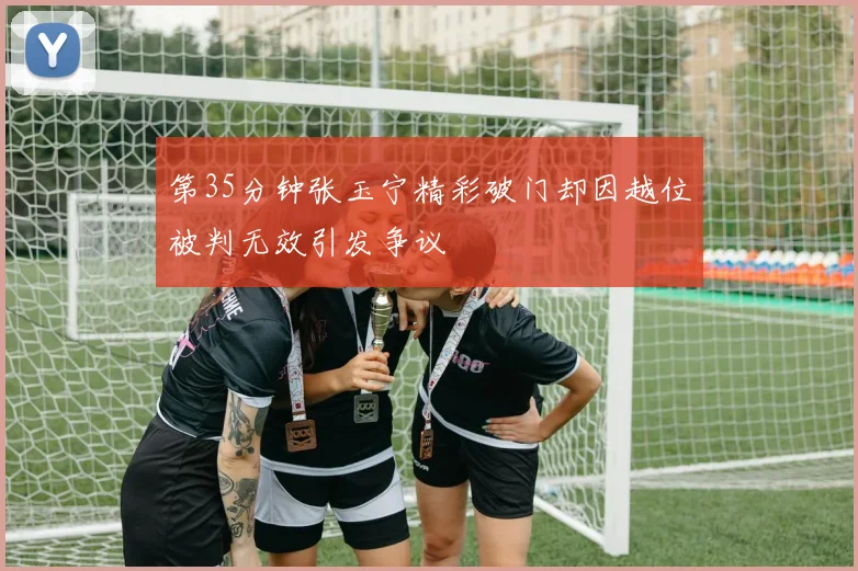 第35分钟张玉宁精彩破门却因越位被判无效引发争议