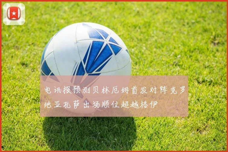 电讯报预测贝林厄姆首发对阵克罗地亚孔萨出场顺位超越格伊