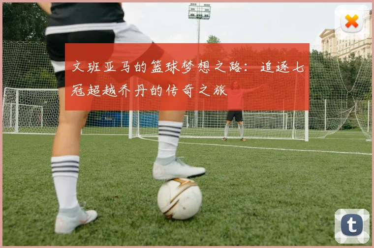 文班亚马的篮球梦想之路：追逐七冠超越乔丹的传奇之旅